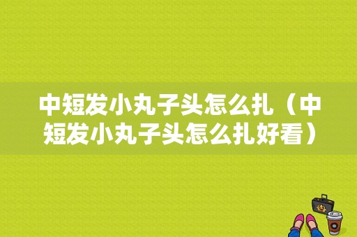中短发小丸子头怎么扎（中短发小丸子头怎么扎好看）
