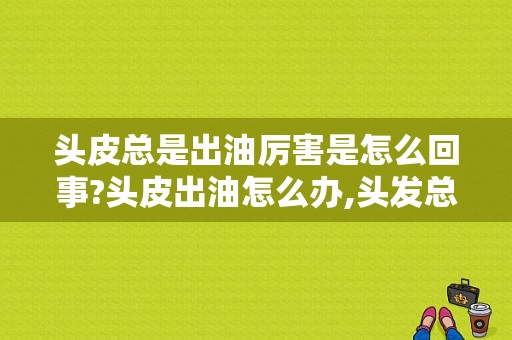 头皮总是出油厉害是怎么回事?头皮出油怎么办,头发总出油是怎么办啊
