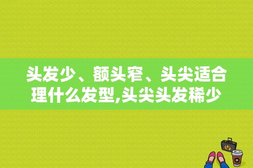 头发少、额头窄、头尖适合理什么发型,头尖头发稀少怎么办啊