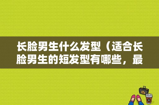 长脸男生什么发型（适合长脸男生的短发型有哪些，最好说出发型名字）