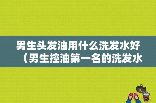 男生头发油用什么洗发水好（男生控油第一名的洗发水）