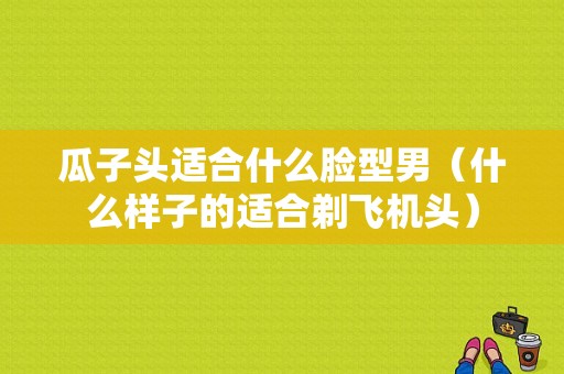 瓜子头适合什么脸型男（什么样子的适合剃飞机头）