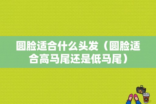 圆脸适合什么头发（圆脸适合高马尾还是低马尾）
