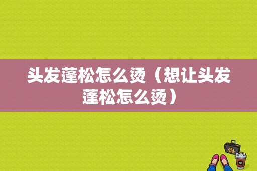 头发蓬松怎么烫（想让头发蓬松怎么烫）