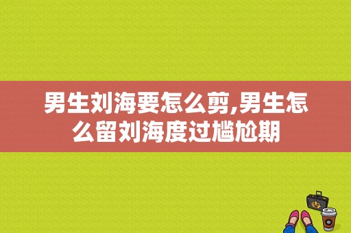 男生刘海要怎么剪,男生怎么留刘海度过尴尬期