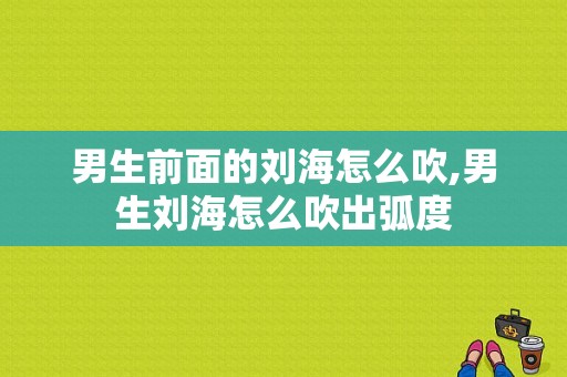 男生前面的刘海怎么吹,男生刘海怎么吹出弧度