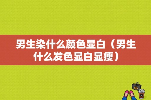 男生染什么颜色显白（男生什么发色显白显瘦）