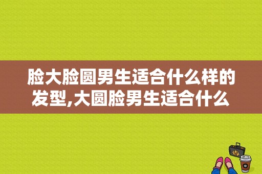 脸大脸圆男生适合什么样的发型,大圆脸男生适合什么发型 胖子