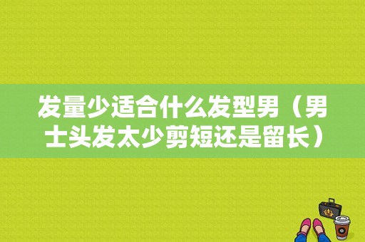 发量少适合什么发型男（男士头发太少剪短还是留长）