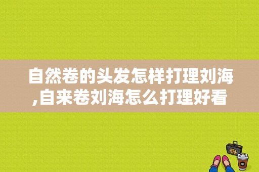 自然卷的头发怎样打理刘海,自来卷刘海怎么打理好看
