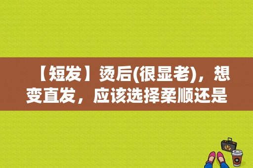 【短发】烫后(很显老)，想变直发，应该选择柔顺还是软化,短发怎么烫不显老洋气
