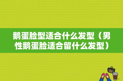 鹅蛋脸型适合什么发型（男性鹅蛋脸适合留什么发型）
