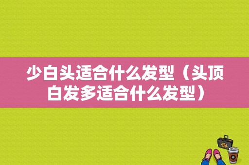 少白头适合什么发型（头顶白发多适合什么发型）