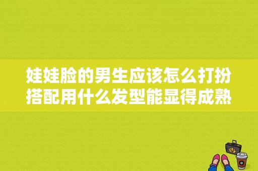 娃娃脸的男生应该怎么打扮搭配用什么发型能显得成熟呢,娃娃脸适合什么发型男生