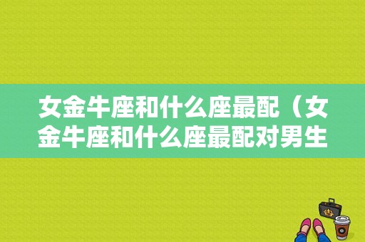 女金牛座和什么座最配（女金牛座和什么座最配对男生）