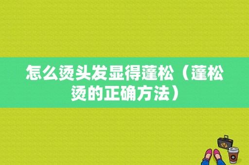 怎么烫头发显得蓬松（蓬松烫的正确方法）