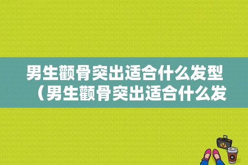 男生颧骨突出适合什么发型（男生颧骨突出适合什么发型好看）