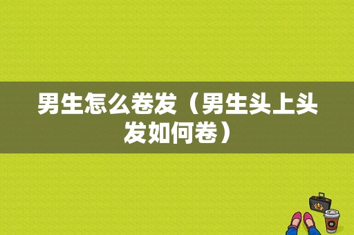 男生怎么卷发（男生头上头发如何卷）