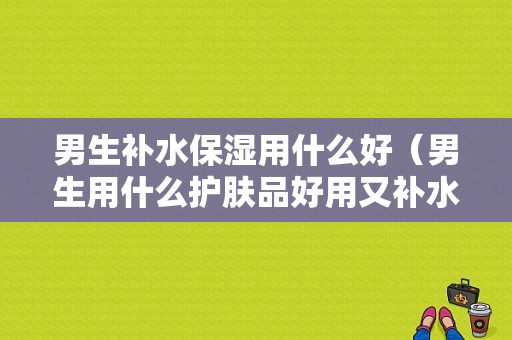 男生补水保湿用什么好（男生用什么护肤品好用又补水）