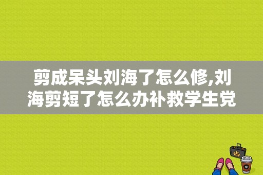 剪成呆头刘海了怎么修,刘海剪短了怎么办补救学生党