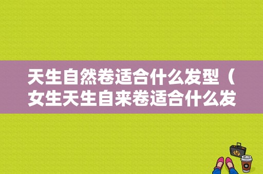 天生自然卷适合什么发型（女生天生自来卷适合什么发型）