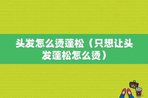 头发怎么烫蓬松（只想让头发蓬松怎么烫）