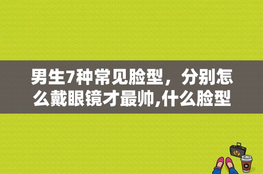 男生7种常见脸型，分别怎么戴眼镜才最帅,什么脸型帅哥多
