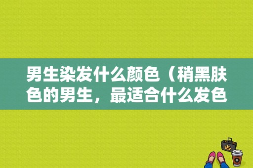 男生染发什么颜色（稍黑肤色的男生，最适合什么发色，显白）